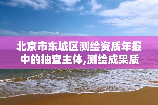 北京市東城區測繪資質年報中的抽查主體,測繪成果質量監督抽查管理辦法