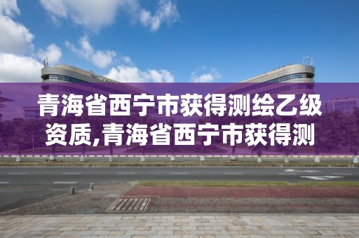 青海省西寧市獲得測繪乙級資質,青海省西寧市獲得測繪乙級資質的單位