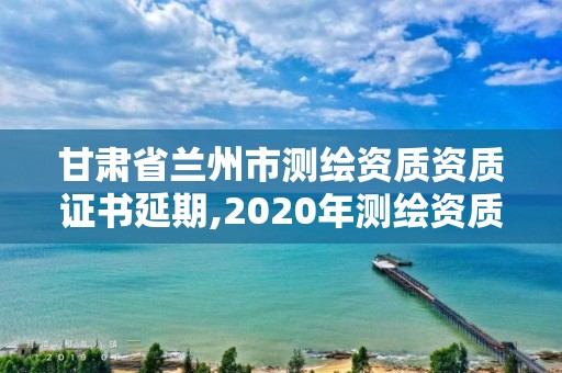 甘肅省蘭州市測繪資質資質證書延期,2020年測繪資質證書延期