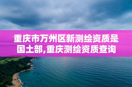 重慶市萬州區(qū)新測(cè)繪資質(zhì)是國土部,重慶測(cè)繪資質(zhì)查詢