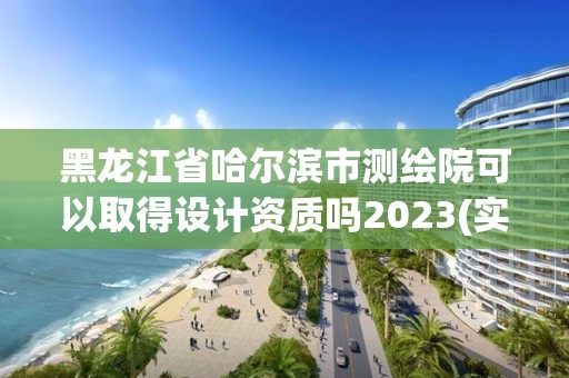 黑龍江省哈爾濱市測繪院可以取得設計資質(zhì)嗎2023(實時/更新中)