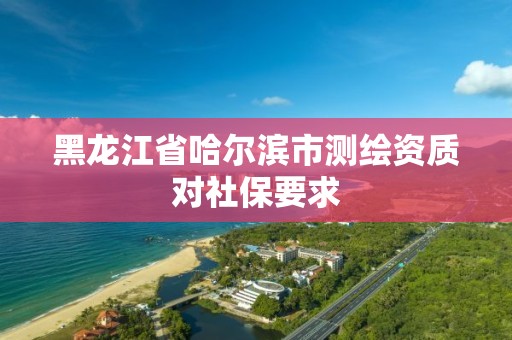 黑龍江省哈爾濱市測繪資質對社保要求