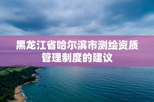 黑龍江省哈爾濱市測(cè)繪資質(zhì)管理制度的建議