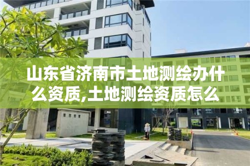 山東省濟(jì)南市土地測(cè)繪辦什么資質(zhì),土地測(cè)繪資質(zhì)怎么辦理