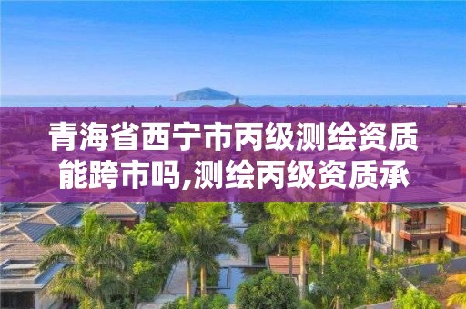 青海省西寧市丙級測繪資質能跨市嗎,測繪丙級資質承接地域限制。