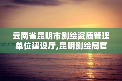 云南省昆明市測繪資質管理單位建設廳,昆明測繪局官網。