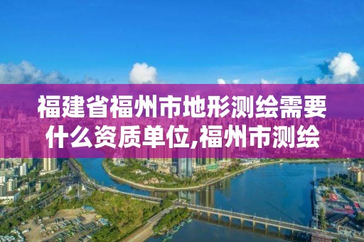 福建省福州市地形測繪需要什么資質單位,福州市測繪地理信息局