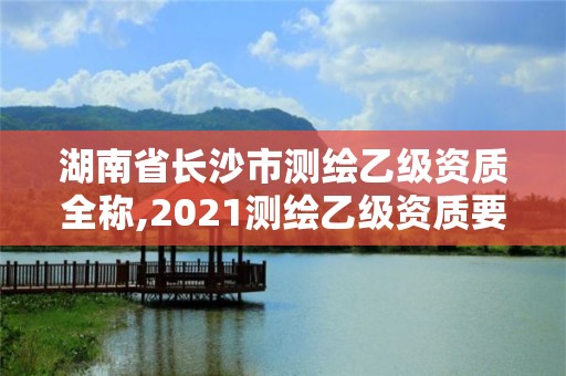 湖南省長沙市測繪乙級資質全稱,2021測繪乙級資質要求