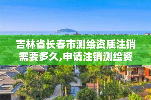 吉林省長春市測繪資質注銷需要多久,申請注銷測繪資質的流程