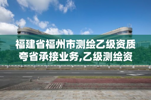 福建省福州市測繪乙級資質夸省承接業務,乙級測繪資質可以跨省作業嗎