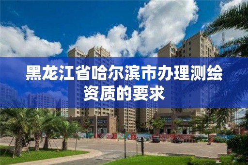 黑龍江省哈爾濱市辦理測繪資質(zhì)的要求