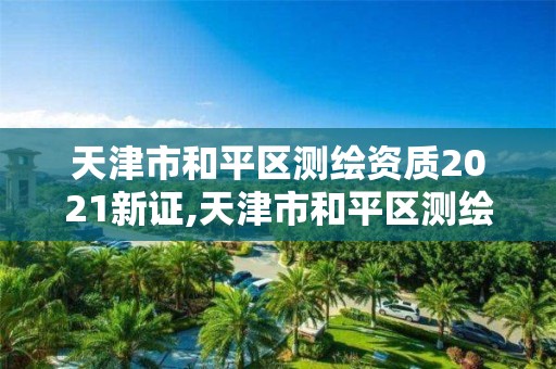 天津市和平區測繪資質2021新證,天津市和平區測繪資質2021新證書