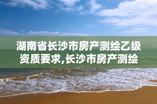 湖南省長沙市房產測繪乙級資質要求,長沙市房產測繪實施細則