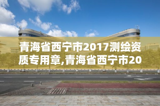 青海省西寧市2017測繪資質(zhì)專用章,青海省西寧市2017測繪資質(zhì)專用章查詢