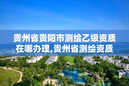 貴州省貴陽市測繪乙級資質在哪辦理,貴州省測繪資質管理規定