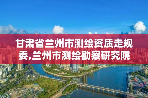 甘肅省蘭州市測繪資質走規委,蘭州市測繪勘察研究院