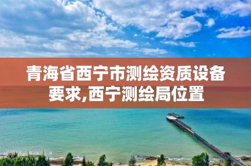 青海省西寧市測繪資質設備要求,西寧測繪局位置