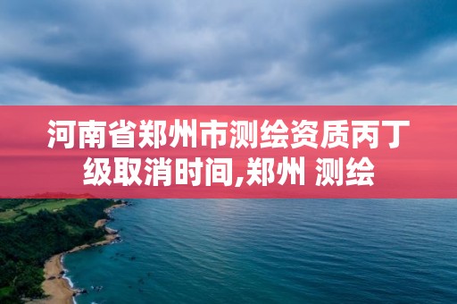 河南省鄭州市測繪資質丙丁級取消時間,鄭州 測繪