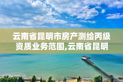 云南省昆明市房產測繪丙級資質業務范圍,云南省昆明市房產測繪丙級資質業務范圍是多少。