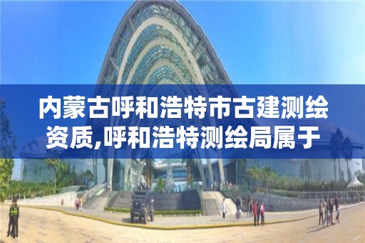 內蒙古呼和浩特市古建測繪資質,呼和浩特測繪局屬于什么單位管理