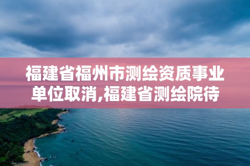 福建省福州市測繪資質事業單位取消,福建省測繪院待遇