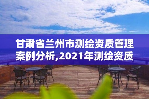 甘肅省蘭州市測(cè)繪資質(zhì)管理案例分析,2021年測(cè)繪資質(zhì)管理辦法