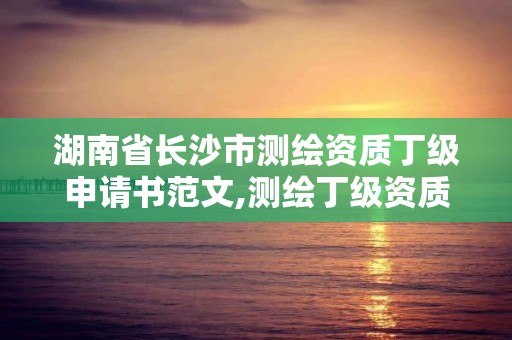 湖南省長沙市測繪資質丁級申請書范文,測繪丁級資質全套申請文件。