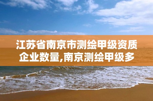 江蘇省南京市測繪甲級資質企業數量,南京測繪甲級多少家