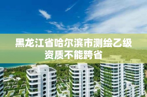 黑龍江省哈爾濱市測(cè)繪乙級(jí)資質(zhì)不能跨省