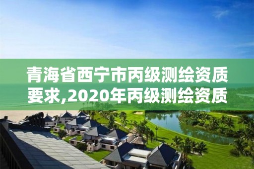 青海省西寧市丙級測繪資質要求,2020年丙級測繪資質會取消嗎