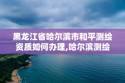 黑龍江省哈爾濱市和平測繪資質如何辦理,哈爾濱測繪有限公司