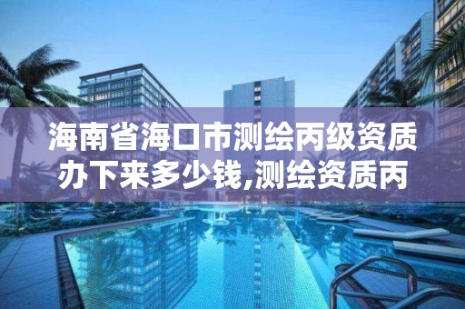 海南省海口市測繪丙級資質辦下來多少錢,測繪資質丙丁級取消時間。