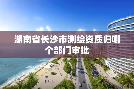 湖南省長沙市測繪資質歸哪個部門審批