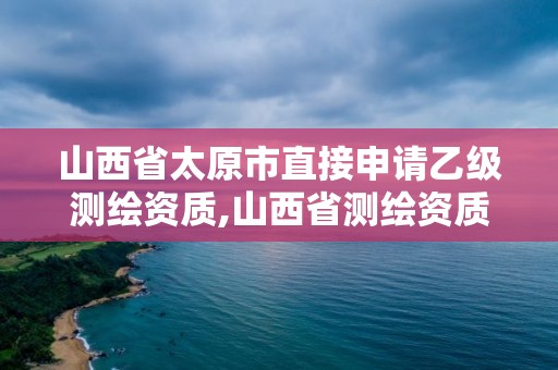 山西省太原市直接申請乙級測繪資質,山西省測繪資質延期公告