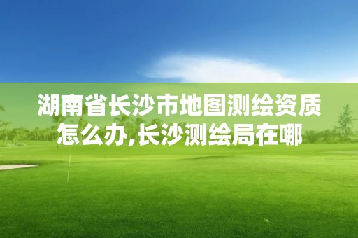 湖南省長沙市地圖測繪資質怎么辦,長沙測繪局在哪