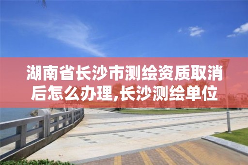 湖南省長(zhǎng)沙市測(cè)繪資質(zhì)取消后怎么辦理,長(zhǎng)沙測(cè)繪單位。