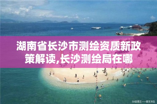 湖南省長沙市測繪資質(zhì)新政策解讀,長沙測繪局在哪