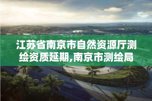 江蘇省南京市自然資源廳測繪資質延期,南京市測繪局官網。