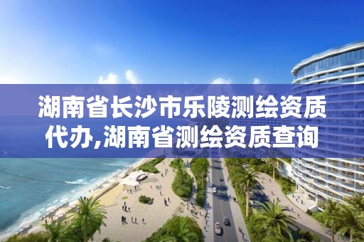 湖南省長沙市樂陵測繪資質代辦,湖南省測繪資質查詢