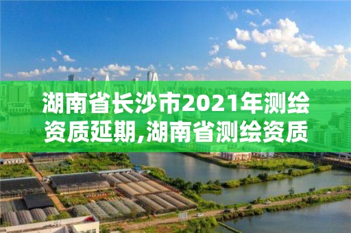 湖南省長沙市2021年測繪資質延期,湖南省測繪資質申請公示