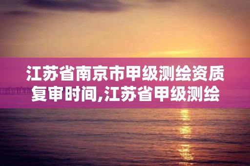 江蘇省南京市甲級(jí)測(cè)繪資質(zhì)復(fù)審時(shí)間,江蘇省甲級(jí)測(cè)繪資質(zhì)單位