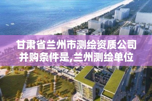 甘肅省蘭州市測繪資質公司并購條件是,蘭州測繪單位。