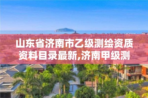 山東省濟南市乙級測繪資質資料目錄最新,濟南甲級測繪公司