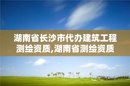 湖南省長沙市代辦建筑工程測繪資質,湖南省測繪資質查詢