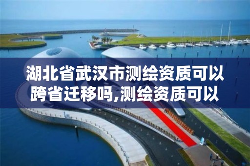 湖北省武漢市測繪資質可以跨省遷移嗎,測繪資質可以跨省承接業(yè)務嗎。