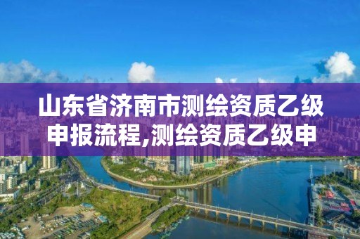 山東省濟南市測繪資質乙級申報流程,測繪資質乙級申報條件征求意見稿