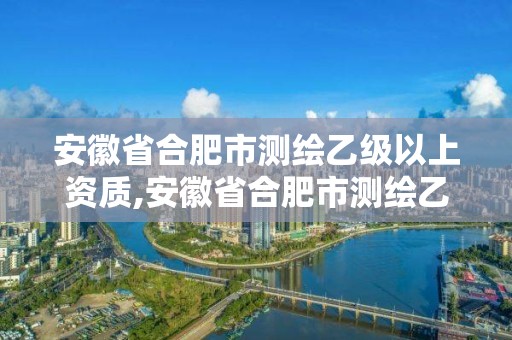 安徽省合肥市測繪乙級以上資質,安徽省合肥市測繪乙級以上資質企業名單