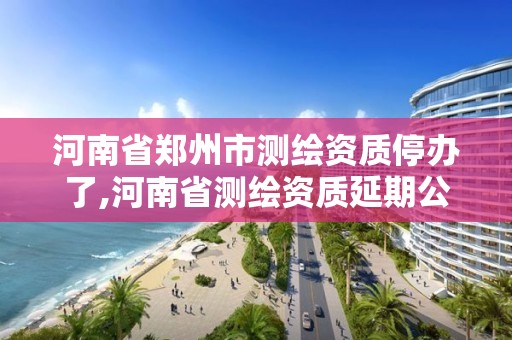 河南省鄭州市測繪資質停辦了,河南省測繪資質延期公告