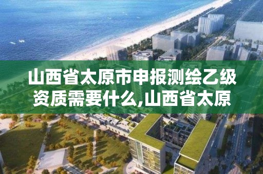 山西省太原市申報測繪乙級資質需要什么,山西省太原市申報測繪乙級資質需要什么手續。