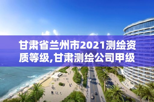 甘肅省蘭州市2021測繪資質等級,甘肅測繪公司甲級排名